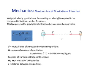 Mechanics: Newton’s Law of Gravitational Attraction
F  Gm1m2
r2
F = mutual force of attraction between two particles
G = universal constant of gravitation
Experiments € G = 6.673x10-11 m3/(kg.s2)
Rotation of Earth is not taken into account
m1, m2 = masses of twoparticles
r = distance between two particles
Weight of a body (gravitational force acting on a body) is required to be
computed in Statics as well as Dynamics.
This law governs the gravitational attraction between any two particles.
 