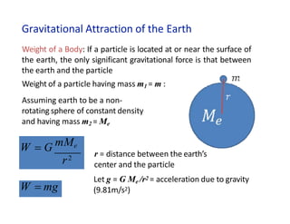 Gravitational Attraction of the Earth
W  G mMe
r2
W  mg
Weight of a Body: If a particle is located at or near the surface of
the earth, the only significant gravitational force is that between
the earth and the particle
Weight of a particle having mass m1 = m :
Assuming earth to be a non-
rotating sphere of constant density
and having mass m2 = Me
r = distance between the earth’s
center and the particle
Let g = G Me /r2 = acceleration due to gravity
(9.81m/s2)
 