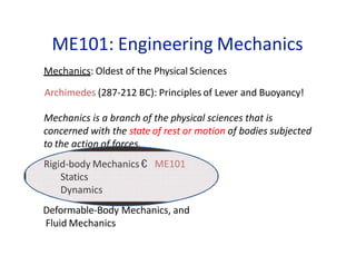 ME101: Engineering Mechanics
Mechanics: Oldest of the Physical Sciences
Archimedes (287-212 BC): Principles of Lever and Buoyancy!
Mechanics is a branch of the physical sciences that is
concerned with the state of rest or motion of bodies subjected
to the action of forces.
ME101
Rigid-body Mechanics €
Statics
Dynamics
Deformable-Body Mechanics, and
Fluid Mechanics
 