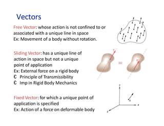 Vectors
Free Vector: whose action is not confined to or
associated with a unique line in space
Ex: Movement of a body without rotation.
Sliding Vector: has a unique line of
action in space but not a unique
point of application
Ex: External force on a rigid body
€ Principle of Transmissibility
€ Imp in Rigid Body Mechanics
Fixed Vector: for which a unique point of
application is specified
Ex: Action of a force on deformable body
 