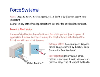 Force Systems
Cable Tension P
Force: Magnitude (P), direction (arrow) and point of application (point A) is
important
Change in any of the three specifications will alter the effect on the bracket.
Force is a Fixed Vector
In case of rigid bodies, line of action of force is important (not its point of
application if we are interested in only the resultant external effects of the
force), we will treat most forces as
External effect: Forces applied (applied
force); Forces exerted by bracket, bolts,
Foundation (reactive force)
Internal effect: Deformation, strain
pattern – permanent strain; depends on
material properties of bracket, bolts, etc.
 