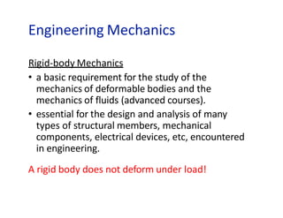 Engineering Mechanics
Rigid-body Mechanics
• a basic requirement for the study of the
mechanics of deformable bodies and the
mechanics of fluids (advanced courses).
• essential for the design and analysis of many
types of structural members, mechanical
components, electrical devices, etc, encountered
in engineering.
A rigid body does not deform under load!
 