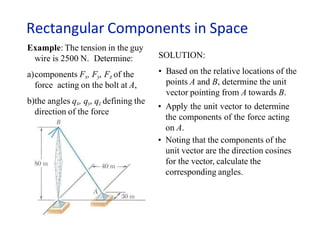 Rectangular Components in Space
Example: The tension in the guy
wire is 2500 N. Determine:
a)components Fx, Fy, Fz of the
force acting on the bolt at A,
b)the angles qx, qy, qz defining the
direction of the force
SOLUTION:
• Based on the relative locations of the
points A and B, determine the unit
vector pointing from A towards B.
• Apply the unit vector to determine
the components of the force acting
on A.
• Noting that the components of the
unit vector are the direction cosines
for the vector, calculate the
corresponding angles.
 