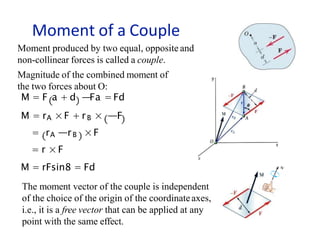 Moment of a Couple
Moment produced by two equal, opposite and
non-collinear forces is called a couple.
Magnitude of the combined moment of
the two forces about O:
M = F a + d —Fa =Fd
M = rA ×F + rB × —F
= rA —rB ×F
= r × F
M = rFsin8 = Fd
The moment vector of the couple is independent
of the choice of the origin of the coordinateaxes,
i.e., it is a free vector that can be applied at any
point with the same effect.
 