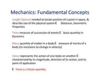 Mechanics: Fundamental Concepts
Length (Space): needed to locate position of a point in space, &
describe size of the physical system € Distances, Geometric
Properties
Time: measure of succession of events € basic quantity in
Dynamics
Mass: quantity of matter in a body € measure of inertia of a
body (its resistance to change in velocity)
Force: represents the action of one body on another €
characterized by its magnitude, direction of its action, and its
point of application
€ Force is a Vector quantity.
 