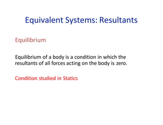Equivalent Systems: Resultants
Equilibrium
Equilibrium of a body is a condition in which the
resultants of all forces acting on the body is zero.
Condition studied in Statics
 