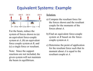 system of forces shown to (a)
an equivalent force-couple
system at A, (b) an equivalent
force couple system at B, and
(c) a single force or resultant.
Note: Since the support
reactions are not included, the
given system will not maintain
the beam in equilibrium.
Solution:
a) Compute the resultant force for
the forces shown and the resultant
couple for the moments of the
forces about A.
For the beam, reduce the
b) Find an equivalent force-couple
system at B based on the force-
couple system at A.
c) Determine the point of application
for the resultant force such that its
moment about A is equal to the
resultant couple at A.
Equivalent Systems: Example
 