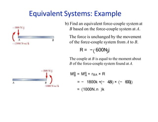 Equivalent Systems: Example
B A
MR = MR + rBA × R
= − 1800k + − 4.
8i
= 1000N.n k
× − 600j
b) Find an equivalent force-couple system at
B based on the force-couple system at A.
The force is unchanged by the movement
of the force-couple system from A to B.
R = − 600N j
The couple at B is equal to the moment about
B of the force-couple system found at A.
 