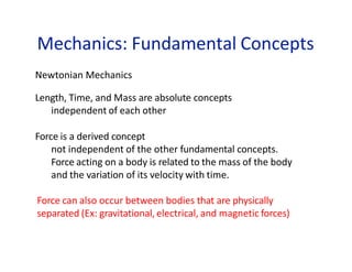 Mechanics: Fundamental Concepts
Newtonian Mechanics
Length, Time, and Mass are absolute concepts
independent of each other
Force is a derived concept
not independent of the other fundamental concepts.
Force acting on a body is related to the mass of the body
and the variation of its velocity with time.
Force can also occur between bodies that are physically
separated (Ex: gravitational, electrical, and magnetic forces)
 