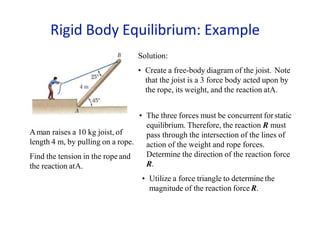 Aman raises a 10 kg joist, of
length 4 m, by pulling on a rope.
Find the tension in the rope and
the reaction atA.
Solution:
• Create a free-body diagram of the joist. Note
that the joist is a 3 force body acted upon by
the rope, its weight, and the reaction atA.
• The three forces must be concurrent forstatic
equilibrium. Therefore, the reaction R must
pass through the intersection of the lines of
action of the weight and rope forces.
Determine the direction of the reaction force
R.
• Utilize a force triangle to determine the
magnitude of the reaction force R.
Rigid Body Equilibrium: Example
 