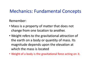 Mechanics: Fundamental Concepts
Remember:
• Mass is a property of matter that does not
change from one location to another.
• Weight refers to the gravitational attraction of
the earth on a body or quantity of mass. Its
magnitude depends upon the elevation at
which the mass is located
• Weight of a body is the gravitational force acting on it.
 
