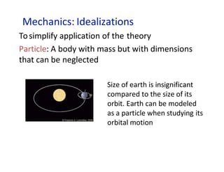 Mechanics: Idealizations
Tosimplify application of the theory
Particle: A body with mass but with dimensions
that can be neglected
Size of earth is insignificant
compared to the size of its
orbit. Earth can be modeled
as a particle when studying its
orbital motion
 