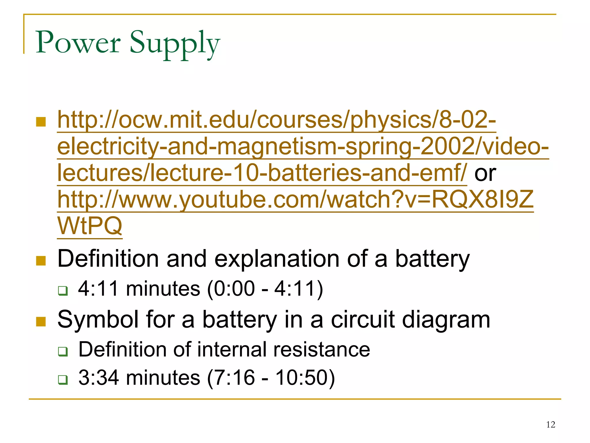Power Supply

 http://ocw.mit.edu/courses/physics/8-02-
 electricity-and-magnetism-spring-2002/video-
 lectures/lecture-10-batteries-and-emf/ or
 http://www.youtube.com/watch?v=RQX8I9Z
 WtPQ
 Definition and explanation of a battery
  4:11 minutes (0:00 - 4:11)
 Symbol for a battery in a circuit diagram
  Definition of internal resistance
  3:34 minutes (7:16 - 10:50)

                                             12
 