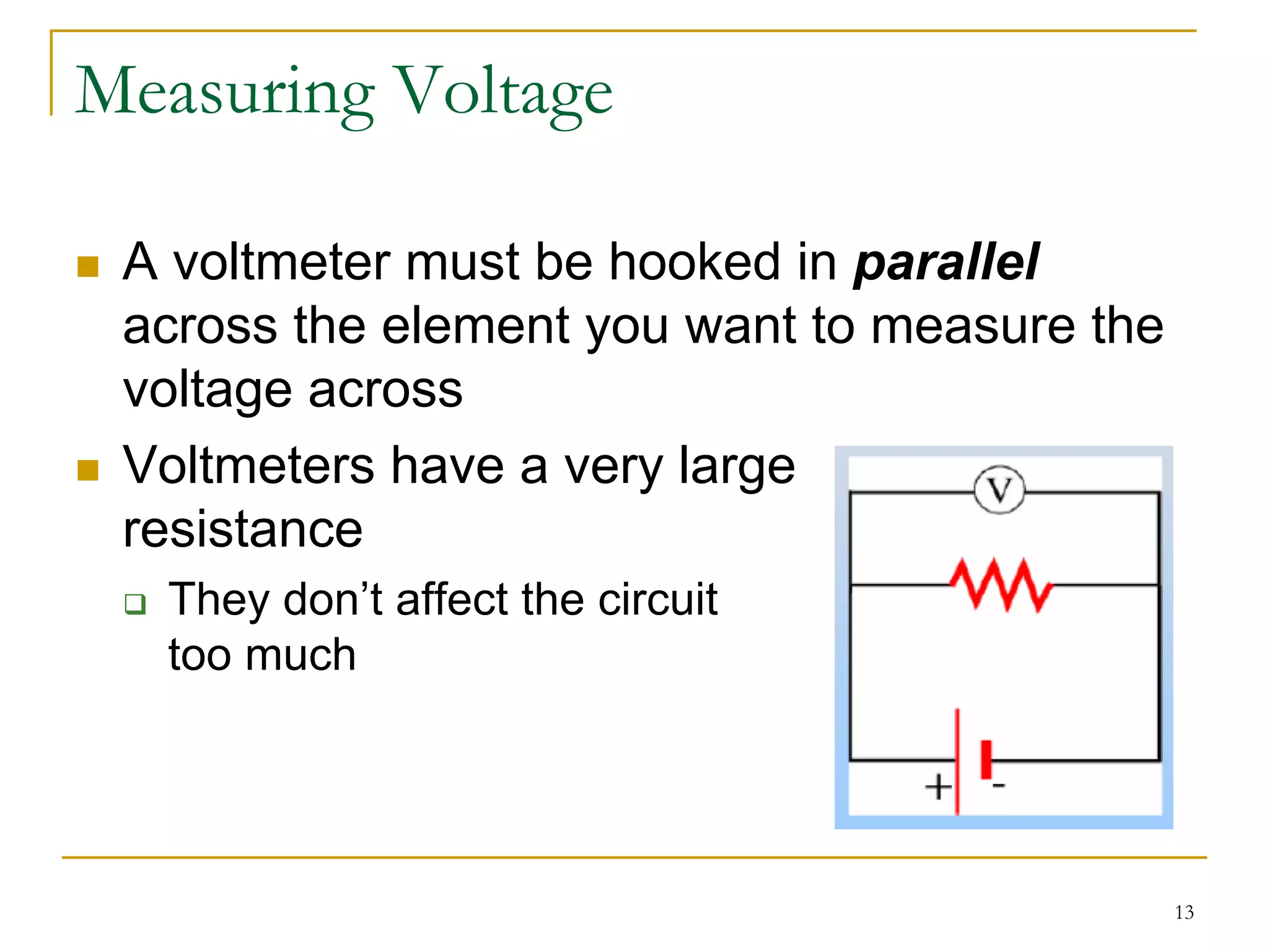 Measuring Voltage

 A voltmeter must be hooked in parallel
 across the element you want to measure the
 voltage across
 Voltmeters have a very large
 resistance
  They don’t affect the circuit
  too much




                                              13
 