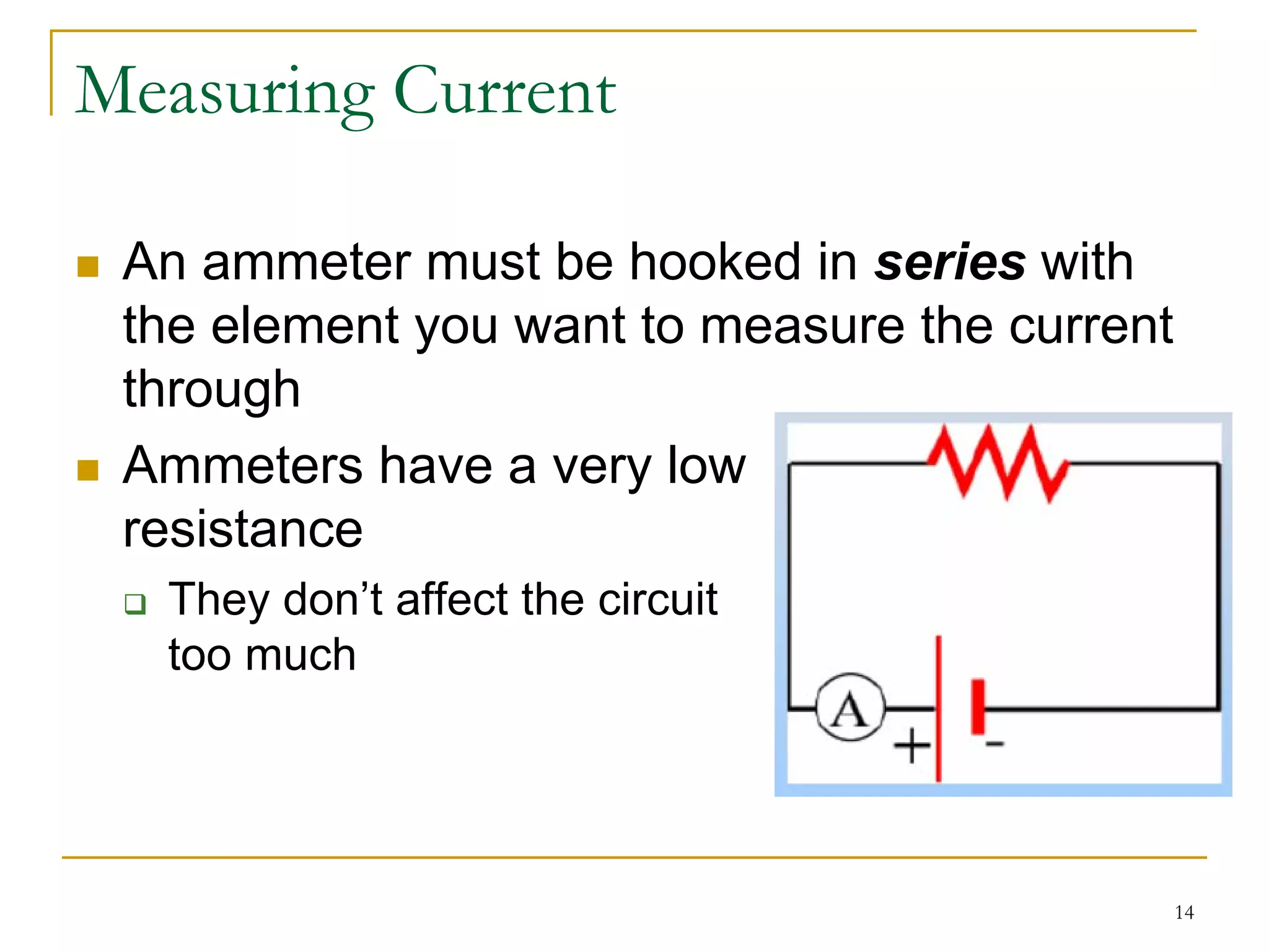 Measuring Current

 An ammeter must be hooked in series with
 the element you want to measure the current
 through
 Ammeters have a very low
 resistance
  They don’t affect the circuit
  too much




                                               14
 