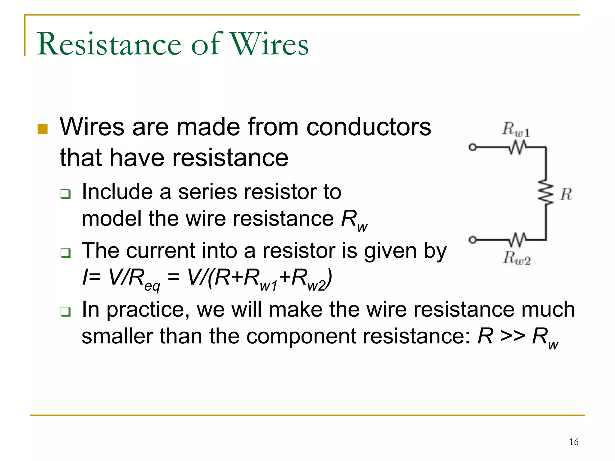 Resistance of Wires

 Wires are made from conductors
 that have resistance
   Include a series resistor to
   model the wire resistance Rw
   The current into a resistor is given by
   I= V/Req = V/(R+Rw1+Rw2)
   In practice, we will make the wire resistance much
   smaller than the component resistance: R >> Rw



                                                    16
 