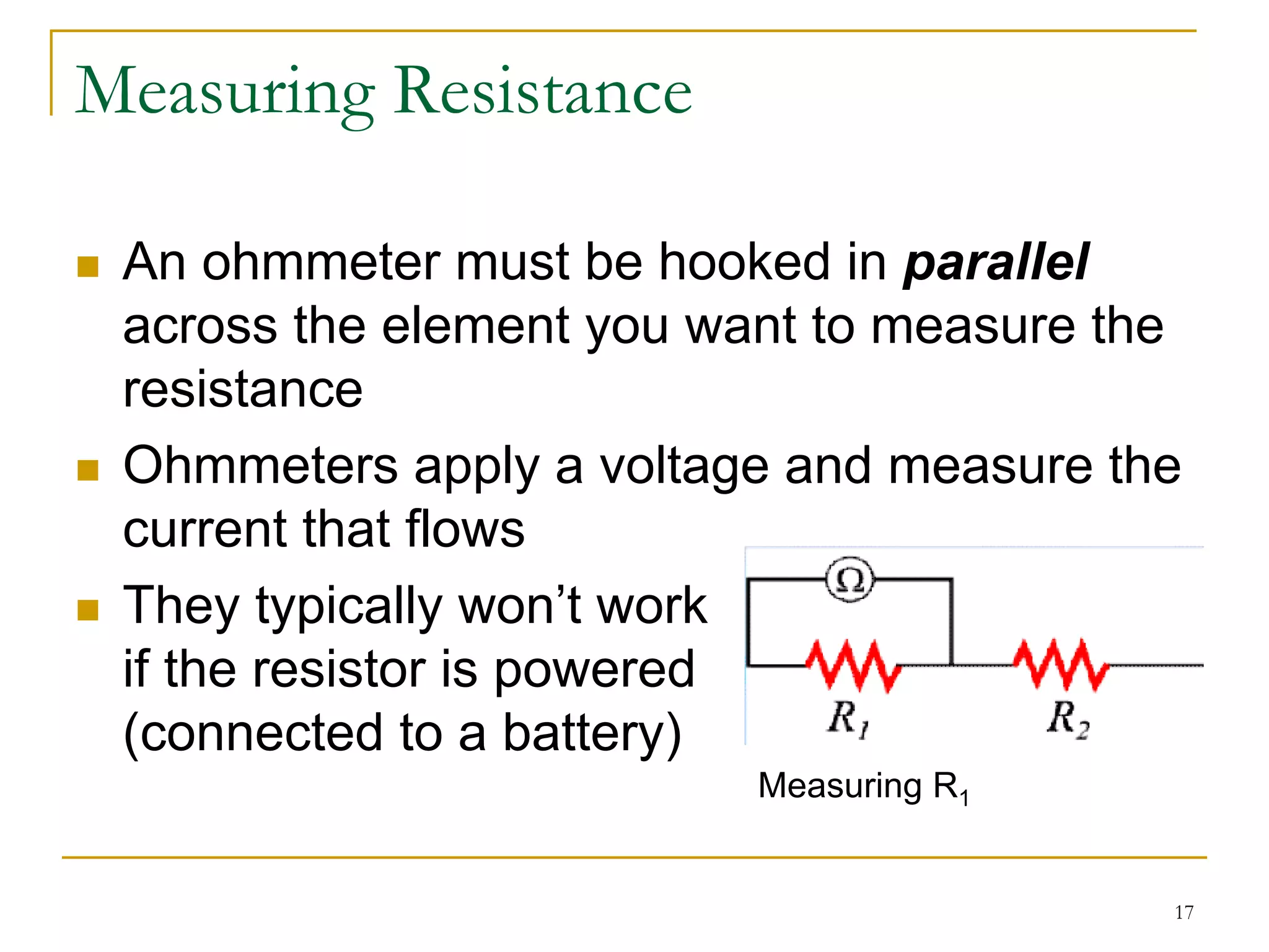 Measuring Resistance

 An ohmmeter must be hooked in parallel
 across the element you want to measure the
 resistance
 Ohmmeters apply a voltage and measure the
 current that flows
 They typically won’t work
 if the resistor is powered
 (connected to a battery)
                          Measuring R1


                                          17
 