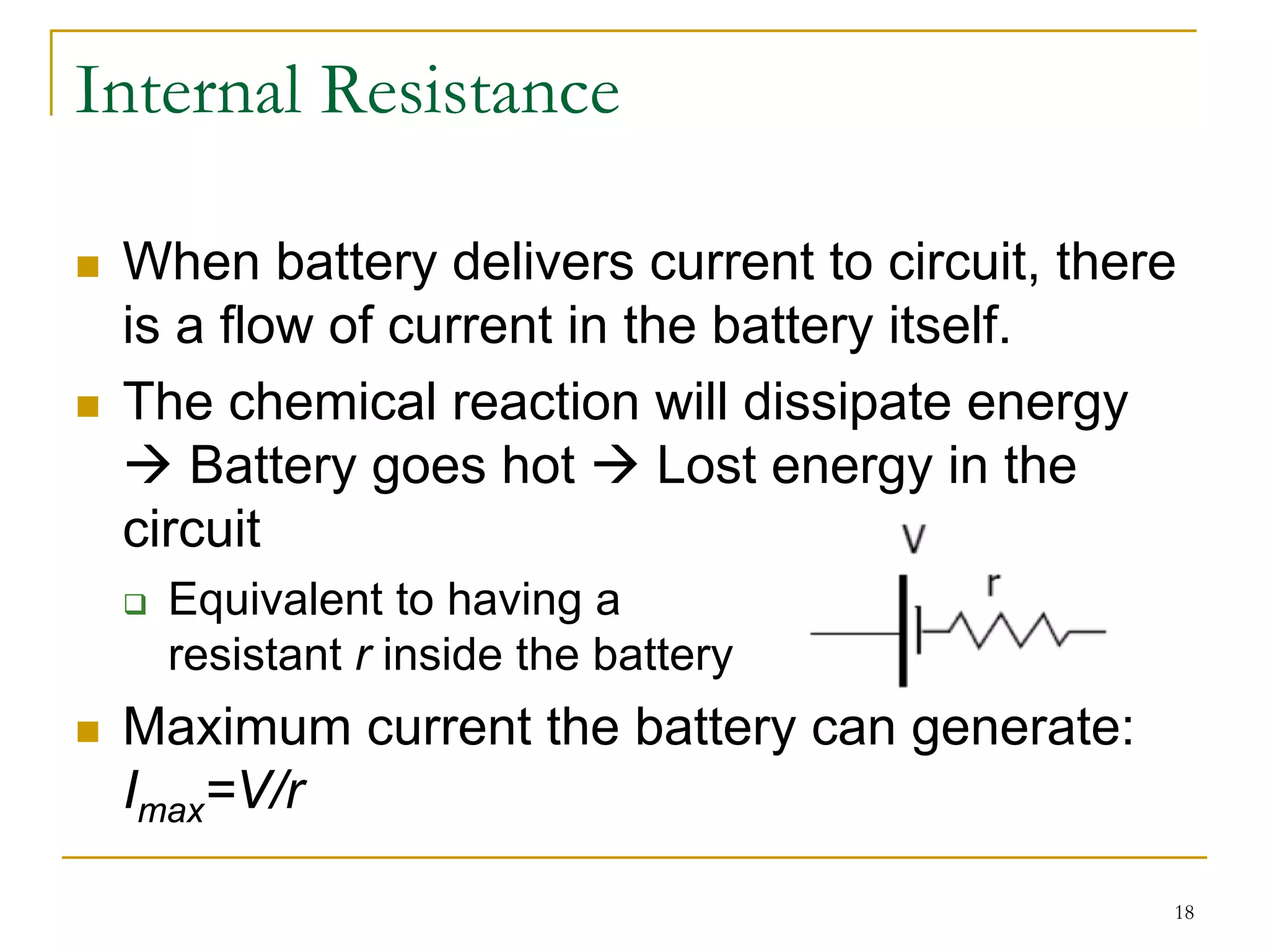 Internal Resistance

 When battery delivers current to circuit, there
 is a flow of current in the battery itself.
 The chemical reaction will dissipate energy
    Battery goes hot       Lost energy in the
 circuit
   Equivalent to having a
   resistant r inside the battery
 Maximum current the battery can generate:
 Imax=V/r

                                               18
 