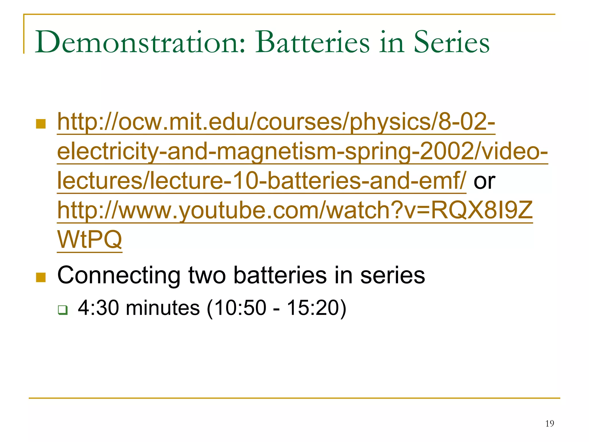 Demonstration: Batteries in Series

 http://ocw.mit.edu/courses/physics/8-02-
 electricity-and-magnetism-spring-2002/video-
 lectures/lecture-10-batteries-and-emf/ or
 http://www.youtube.com/watch?v=RQX8I9Z
 WtPQ
 Connecting two batteries in series
   4:30 minutes (10:50 - 15:20)




                                            19
 
