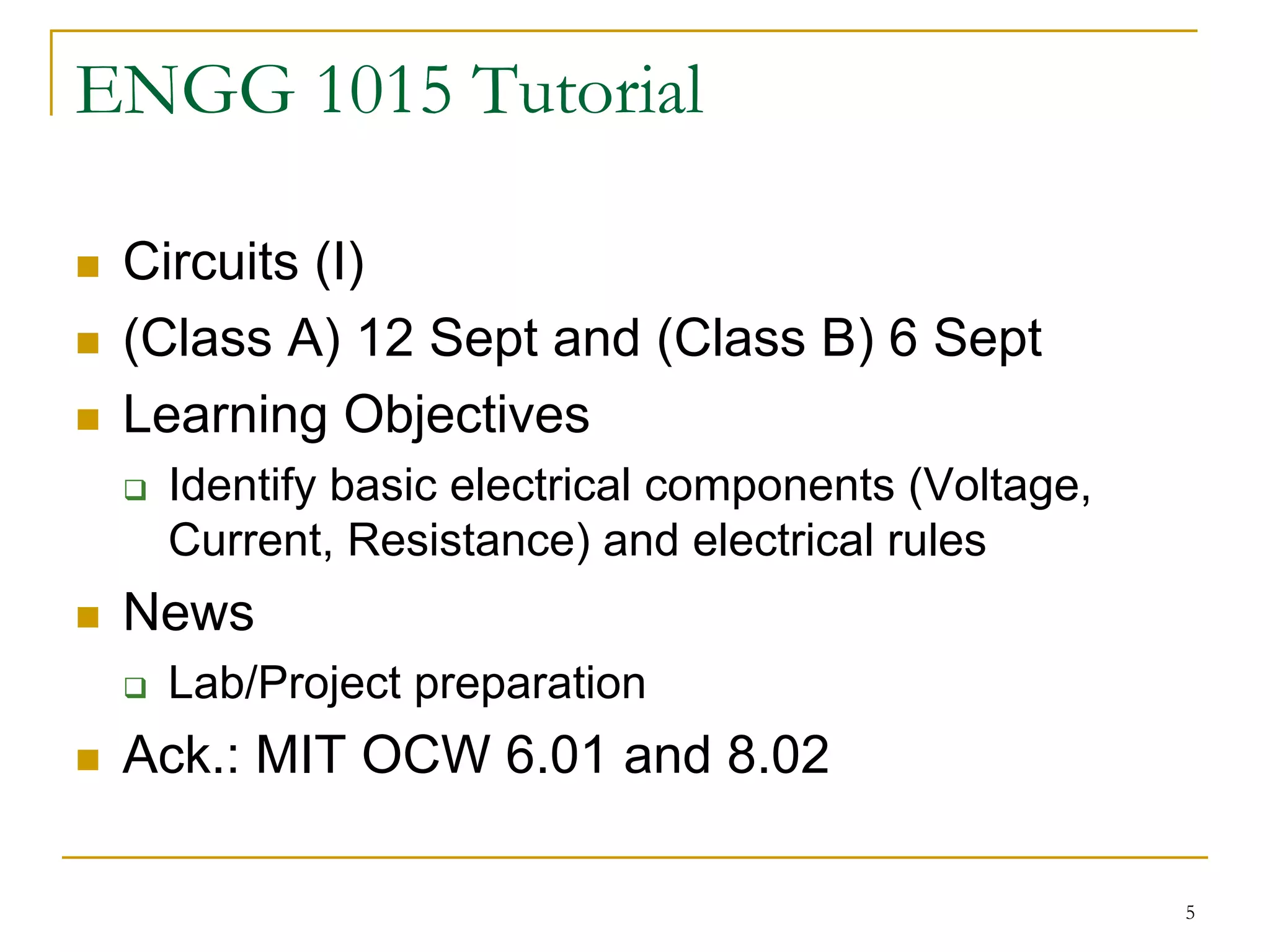 ENGG 1015 Tutorial

 Circuits (I)
 (Class A) 12 Sept and (Class B) 6 Sept
 Learning Objectives
  Identify basic electrical components (Voltage,
  Current, Resistance) and electrical rules
 News
  Lab/Project preparation
 Ack.: MIT OCW 6.01 and 8.02

                                                   5
 