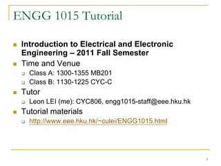 ENGG 1015 Tutorial

 Introduction to Electrical and Electronic
 Engineering – 2011 Fall Semester
 Time and Venue
   Class A: 1300-1355 MB201
   Class B: 1130-1225 CYC-C
 Tutor
   Leon LEI (me): CYC806, engg1015-staff@eee.hku.hk
 Tutorial materials
   http://www.eee.hku.hk/~culei/ENGG1015.html




                                                      1
 
