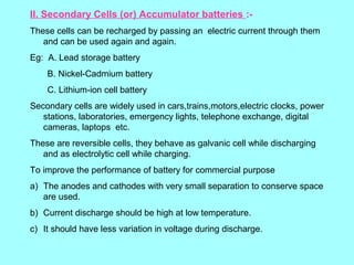 II. Secondary Cells (or) Accumulator batteries :These cells can be recharged by passing an electric current through them
and can be used again and again.
Eg: A. Lead storage battery
B. Nickel-Cadmium battery
C. Lithium-ion cell battery
Secondary cells are widely used in cars,trains,motors,electric clocks, power
stations, laboratories, emergency lights, telephone exchange, digital
cameras, laptops etc.
These are reversible cells, they behave as galvanic cell while discharging
and as electrolytic cell while charging.
To improve the performance of battery for commercial purpose
a) The anodes and cathodes with very small separation to conserve space
are used.
b) Current discharge should be high at low temperature.
c) It should have less variation in voltage during discharge.

 