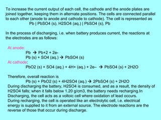 To increase the current output of each cell, the cathode and the anode plates are
joined together, keeping them in alternate positions. The cells are connected parallel
to each other (anode to anode and cathode to cathode). The cell is represented as
Pb | PbSO4 (s), H2SO4 (aq.) | PbSO4 (s), Pb
In the process of discharging, i.e. when battery produces current, the reactions at
the electrodes are as follows:
At anode:
Pb  Pb+2 + 2ePb (s) + SO4 (aq.)  PbSO4 (s)
At cathode:
PbO2 (s) + SO4 (aq.) + 4H+ (aq.) + 2e–  PbSO4 (s) + 2H2O
Therefore, overall reaction is
Pb (s) + PbO2 (s) + 4H2SO4 (aq.)  2PbSO4 (s) + 2H2O
During discharging the battery, H2SO4 is consumed, and as a result, the density of
H2SO4 falls; when it falls below 1.20 g/cm3, the battery needs recharging.In
Discharging, the cell acts as a voltoic cell where oxidation of lead occurs.
During recharging, the cell is operated like an electrolytic cell, i.e. electrical
energy is supplied to it from an external source. The electrode reactions are the
reverse of those that occur during discharge.

 