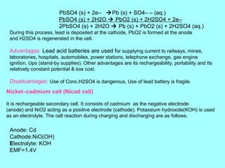 PbSO4 (s) + 2e– Pb (s) + SO4– – (aq.)
PbSO4 (s) + 2H2O  PbO2 (s) + 2H2SO4 + 2e–
2PbSO4 (s) + 2H2O  Pb (s) + PbO2 (s) + 2H2SO4 (aq.)
During this process, lead is deposited at the cathode, PbO2 is formed at the anode
and H2SO4 is regenerated in the cell.

Advantages: Lead acid batteries are used for supplying current to railways, mines,
laboratories, hospitals, automobiles, power stations, telephone exchange, gas engine
ignition, Ups (stand-by supplies). Other advantages are its rechargeability, portability and Its
relatively constant potential & low cost.

Disadvantages: Use of Conc.H2SO4 is dangerous, Use of lead battery is fragile.
Nickel–cadmium cell (Nicad cell)
It is rechargeable secondary cell. It consists of cadmium as the negative electrode
(anode) and NiO2 acting as a positive electrode (cathode). Potassium hydroxide(KOH) is used
as an electrolyte. The cell reaction during charging and discharging are as follows.

Anode: Cd
Cathode:NiO(OH)
Electrolyte: KOH
EMF=1.4V

 