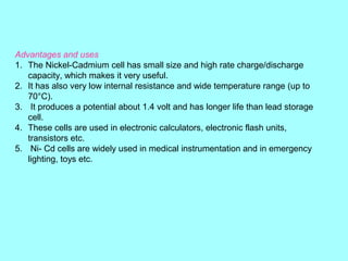 Advantages and uses
1. The Nickel-Cadmium cell has small size and high rate charge/discharge
capacity, which makes it very useful.
2. It has also very low internal resistance and wide temperature range (up to
70°C).
3. It produces a potential about 1.4 volt and has longer life than lead storage
cell.
4. These cells are used in electronic calculators, electronic flash units,
transistors etc.
5. Ni- Cd cells are widely used in medical instrumentation and in emergency
lighting, toys etc.

 