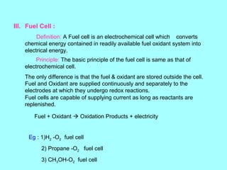III. Fuel Cell :
Definition: A Fuel cell is an electrochemical cell which converts
chemical energy contained in readily available fuel oxidant system into
electrical energy.
Principle: The basic principle of the fuel cell is same as that of
electrochemical cell.
The only difference is that the fuel & oxidant are stored outside the cell.
Fuel and Oxidant are supplied continuously and separately to the
electrodes at which they undergo redox reactions.
Fuel cells are capable of supplying current as long as reactants are
replenished.
Fuel + Oxidant  Oxidation Products + electricity

Eg : 1)H2 -O2 fuel cell
2) Propane -O2 fuel cell
3) CH3OH-O2 fuel cell

 