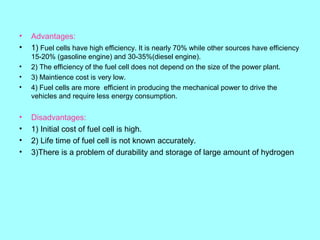 •
•

Advantages:
1) Fuel cells have high efficiency. It is nearly 70% while other sources have efficiency

•
•
•

15-20% (gasoline engine) and 30-35%(diesel engine).
2) The efficiency of the fuel cell does not depend on the size of the power plant.
3) Maintience cost is very low.
4) Fuel cells are more efficient in producing the mechanical power to drive the
vehicles and require less energy consumption.

•
•
•
•

Disadvantages:
1) Initial cost of fuel cell is high.
2) Life time of fuel cell is not known accurately.
3)There is a problem of durability and storage of large amount of hydrogen

 