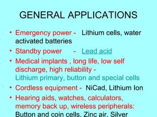 GENERAL APPLICATIONS
• Emergency power - Lithium cells, water
activated batteries
• Standby power
- Lead acid
• Medical implants , long life, low self
discharge, high reliability Lithium primary, button and special cells
• Cordless equipment - NiCad, Lithium Ion
• Hearing aids, watches, calculators,
memory back up, wireless peripherals:
Button and coin cells, Zinc air, Silver

 