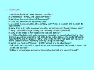 •

Questions:
1) What are Batteries? How they are classified?
2) Differentiate Primary and Secondary cells?
3) What are the applications of Storage cell?
4) Give two examples of Secondary cells?
5) Describe the construction of secondary cell? Writes a reaction and mention its
applications?
6) Why does a dry cells stops working after sometime even though it is not used?
7) Why Lead-acid storage battery has relatively constant potential?
8) Why a Salt bridge is not needed in Lead acid battery?
Ans: When Oxidizing and reducing agents migrates from one half cell to the other,
there is a need for separating half cells. Since in this battery, the oxidant PbO2 &
reductant.Pb and the product PbSO4 are solids. The two half cells can be put in
same vessel without separating them by using a Salt bridge.
9) What is a Fuel cell? Explain H2-O2 Fuel cell and its advantages?
10) Explain the composition, applications and advantages of Ni-Cd cell, Lithium cell
and Lead-acid cell?
11) Give a comparative account of electrochemical cell and electrolytic cell?

 