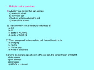 •

Multiple choice questions:
1) A battery is a device that can operate
a) as electrical cell
b) as voltaic cell
c) both as voltaic and electric cell
d) None of the above
2) The cathode in Ni-Cd battery is composed of
a) Cd
b) Ni
c) paste of NiO(OH)
d) paste of Cd(OH)2

3) When storage cell acts as voltaic cell, the cell is said to be
a) charging
b) neutral
c) discharging
d) None of the above
4) During discharging operation in a Pb-acid cell, the concentration of H2SO4
a) decreases
b) not affected
c) increases
d) H2SO4 is not used

 