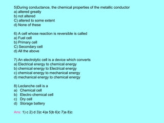 5)During conductance, the chemical properties of the metallic conductor
a) altered greatly
b) not altered
C) altered to some extent
d) None of these
6) A cell whose reaction is reversible is called
a) Fuel cell
b) Primary cell
C) Secondary cell
d) All the above
7) An electrolytic cell is a device which converts
a) Electrical energy to chemical energy
b) chemical energy to Electrical energy
c) chemical energy to mechanical energy
d) mechanical energy to chemical energy
8) Leclanche cell is a
a) Chemical cell
b) Electro chemical cell
c) Dry cell
d) Storage battery
Ans: 1) c 2) d 3)c 4)a 5)b 6)c 7)a 8)c

 
