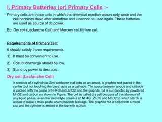 I. Primary Batteries (or) Primary Cells :Primary cells are those cells in which the chemical reaction occurs only once and the
cell becomes dead after sometime and it cannot be used again. These batteries
are used as source of dc power.
Eg. Dry cell (Leclanche Cell) and Mercury cell,lithium cell.

Requirements of Primary cell:
It should satisfy these requirements
1) It must be convenient to use.
2) Cost of discharge should be low.
3) Stand-by power is desirable.

Dry cell (Leclanche Cell)
It consists of a cylindrical Zinc container that acts as an anode. A graphite rod placed in the
centre (but not touching the base) acts as a cathode. The space between anode and cathode
is packed with the paste of NH4Cl and ZnCl2 and the graphite rod is surrounded by powdered
MnO2 and carbon as shown in Figure. The cell is called dry cell because of the absence of
any liquid phase, even the electrolyte consists of NH4Cl ,ZnCl2 and MnO2 to which starch is
added to make a thick paste which prevents leakage. The graphite rod is fitted with a metal
cap and the cylinder is sealed at the top with a pitch.

 