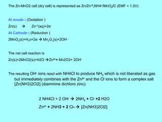 The Zn-MnO2 cell (dry cell) is represented as Zn/Zn+2,NH4+/MnO2/C (EMF = 1.5V)

At anode : (Oxidation )
Zn(s)



Zn+2(aq)+2e-

At Cathode : (Reduction )
2MnO2(s)+H2o+2e-  Mn2O3(s)+2OH –

The net cell reaction is
Zn(s)+2MnO2(s)+H2O Zn2++ Mn2O3+ 2OH-

The resulting OH- ions react with NH4Cl to produce NH3 which is not liberated as gas

but immediately combines with the Zn2+ and the Cl- ions to form a complex salt
[Zn(NH3)2Cl2] (diammine dichloro zinc).

2 NH4Cl + 2 OH-  2NH3 + Cl- +2 H2O
Zn2+ + 2NH3 + 2 Cl-  [Zn(NH3)2Cl2]

 