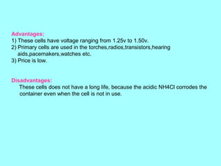 Advantages:
1) These cells have voltage ranging from 1.25v to 1.50v.
2) Primary cells are used in the torches,radios,transistors,hearing
aids,pacemakers,watches etc.
3) Price is low.
Disadvantages:
These cells does not have a long life, because the acidic NH4Cl corrodes the
container even when the cell is not in use.

 
