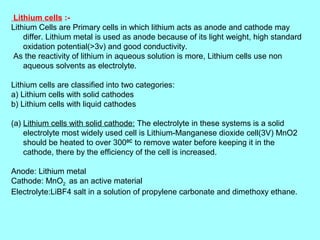 Lithium cells :Lithium Cells are Primary cells in which lithium acts as anode and cathode may
differ. Lithium metal is used as anode because of its light weight, high standard
oxidation potential(>3v) and good conductivity.
As the reactivity of lithium in aqueous solution is more, Lithium cells use non
aqueous solvents as electrolyte.
Lithium cells are classified into two categories:
a) Lithium cells with solid cathodes
b) Lithium cells with liquid cathodes
(a) Lithium cells with solid cathode: The electrolyte in these systems is a solid
electrolyte most widely used cell is Lithium-Manganese dioxide cell(3V) MnO2
should be heated to over 3000C to remove water before keeping it in the
cathode, there by the efficiency of the cell is increased.
Anode: Lithium metal
Cathode: MnO2 as an active material
Electrolyte:LiBF4 salt in a solution of propylene carbonate and dimethoxy ethane.

 
