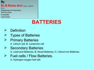 By
By
Dr.B.Rama devi, ,M,Sc., M.Phil.,
Dr.B.Rama devi M,Sc., M.Phil.,
Ph.D.
Ph.D.

Department of chemistry
Department of chemistry
JNTUH-CEH
JNTUH-CEH
kukatpally
kukatpally
Hyderabad.
Hyderabad.

BATTERIES
 Definition
 Types of Batteries
 Primary Batteries
A. Lithium cell, B. Leclanche cell

 Secondary Batteries
A. Lead-acid Batteries, B. Nicad Batteries, C. Lithium-ion Batteries.

 Fuel cells / Flow Batteries.
A. Hydrogen-oxygen fuel cell.

 