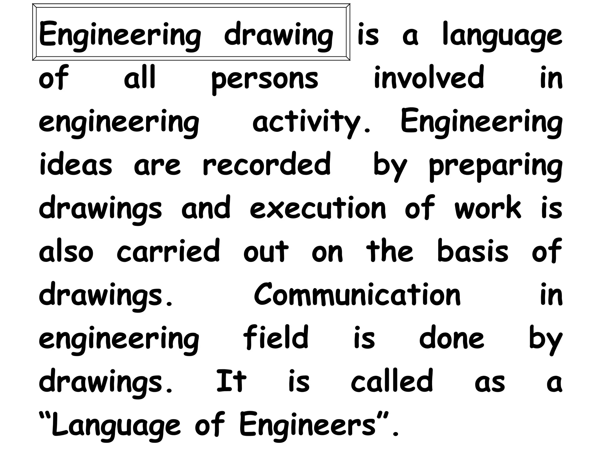 Engineering drawing is a language
of all persons involved in
engineering activity. Engineering
ideas are recorded by preparing
drawings and execution of work is
also carried out on the basis of
drawings. Communication in
engineering field is done by
drawings. It is called as a
“Language of Engineers”.
 