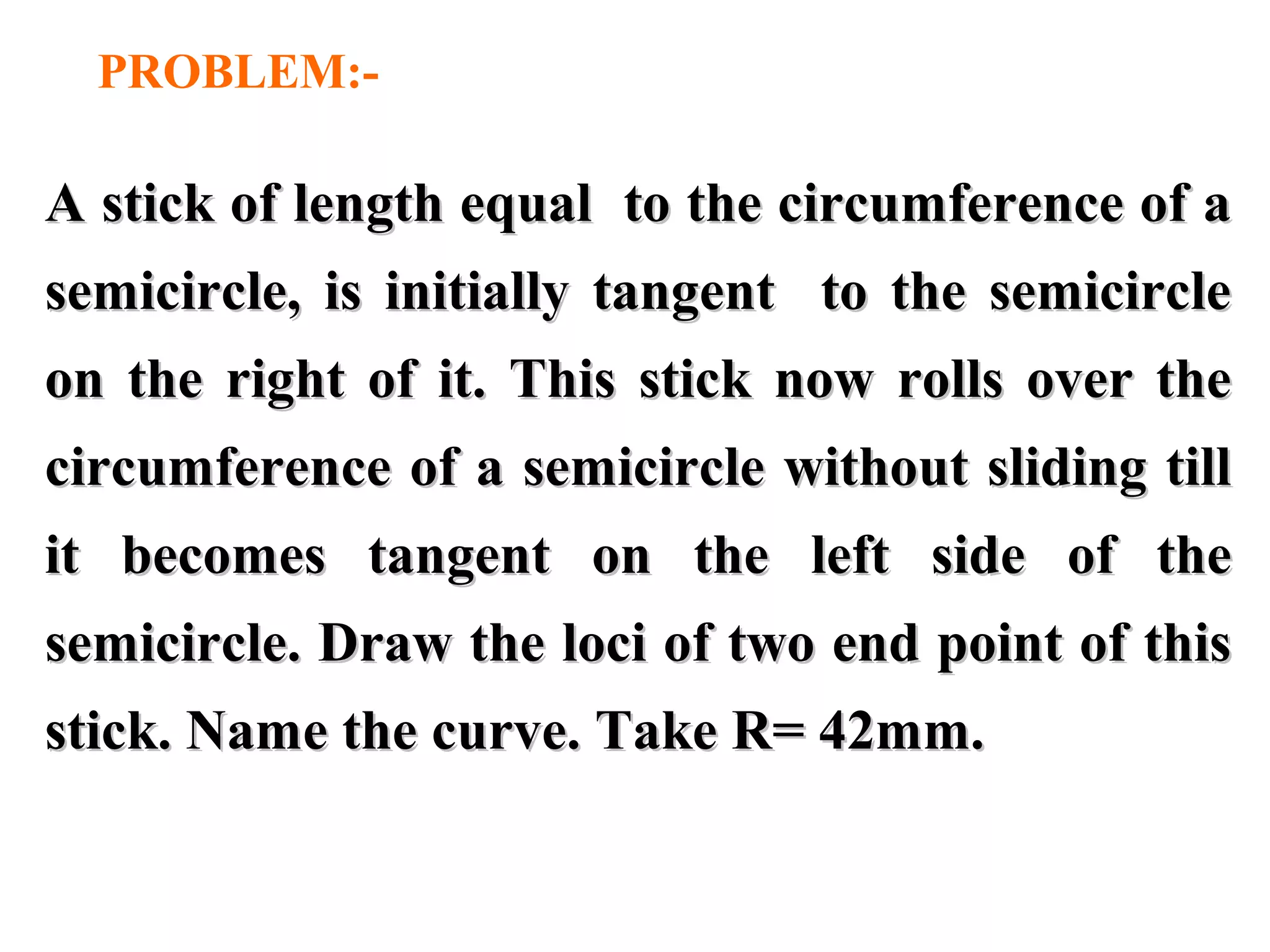 A stick of length equal to the circumference of aA stick of length equal to the circumference of a
semicircle, is initially tangent to the semicirclesemicircle, is initially tangent to the semicircle
on the right of it. This stick now rolls over theon the right of it. This stick now rolls over the
circumference of a semicircle without sliding tillcircumference of a semicircle without sliding till
it becomes tangent on the left side of theit becomes tangent on the left side of the
semicircle. Draw the loci of two end point of thissemicircle. Draw the loci of two end point of this
stick. Name the curve. Take R= 42mm.stick. Name the curve. Take R= 42mm.
PROBLEM:-
 