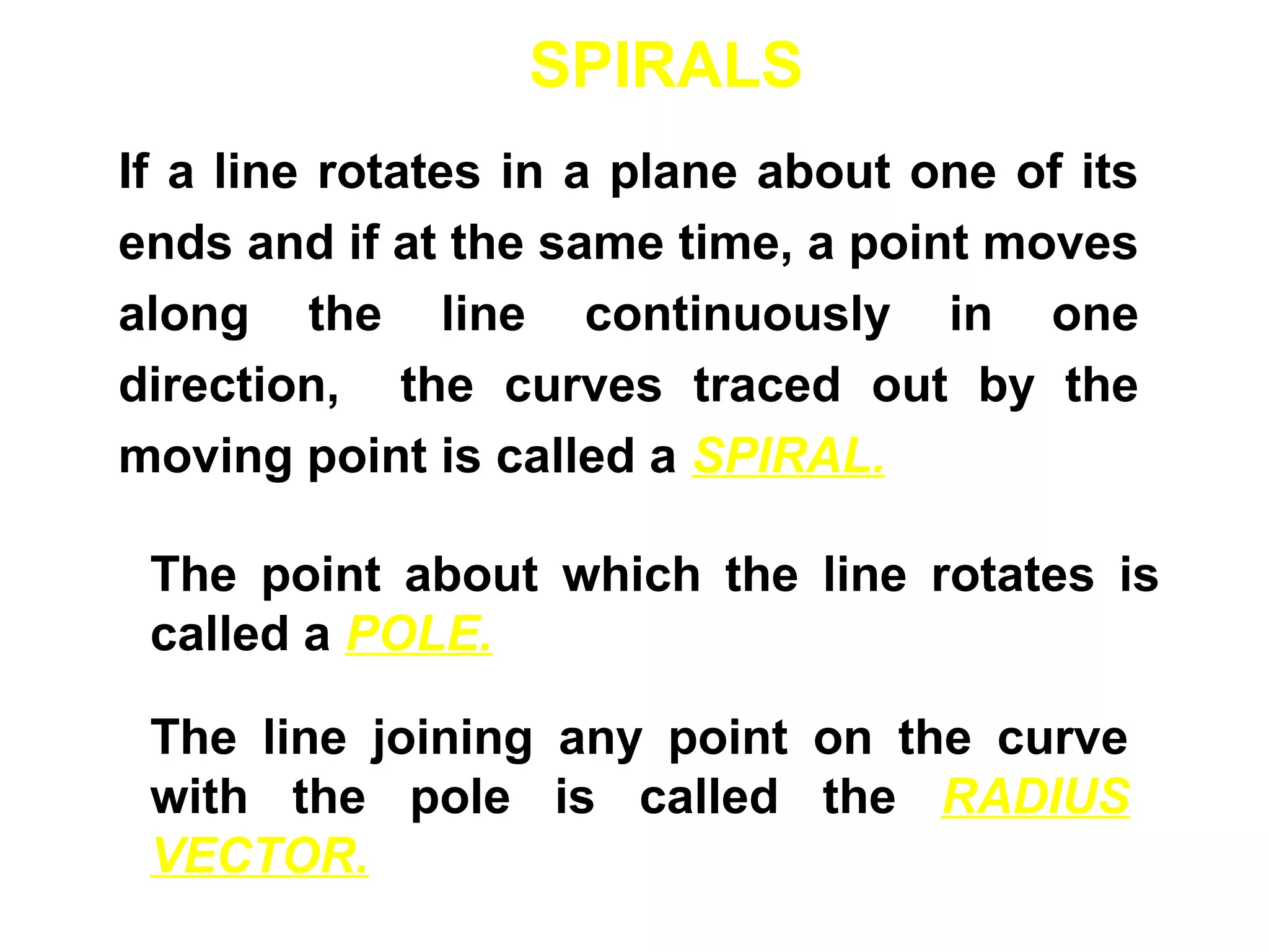 SPIRALS
If a line rotates in a plane about one of its
ends and if at the same time, a point moves
along the line continuously in one
direction, the curves traced out by the
moving point is called a SPIRAL.
The point about which the line rotates is
called a POLE.
The line joining any point on the curve
with the pole is called the RADIUS
VECTOR.
 