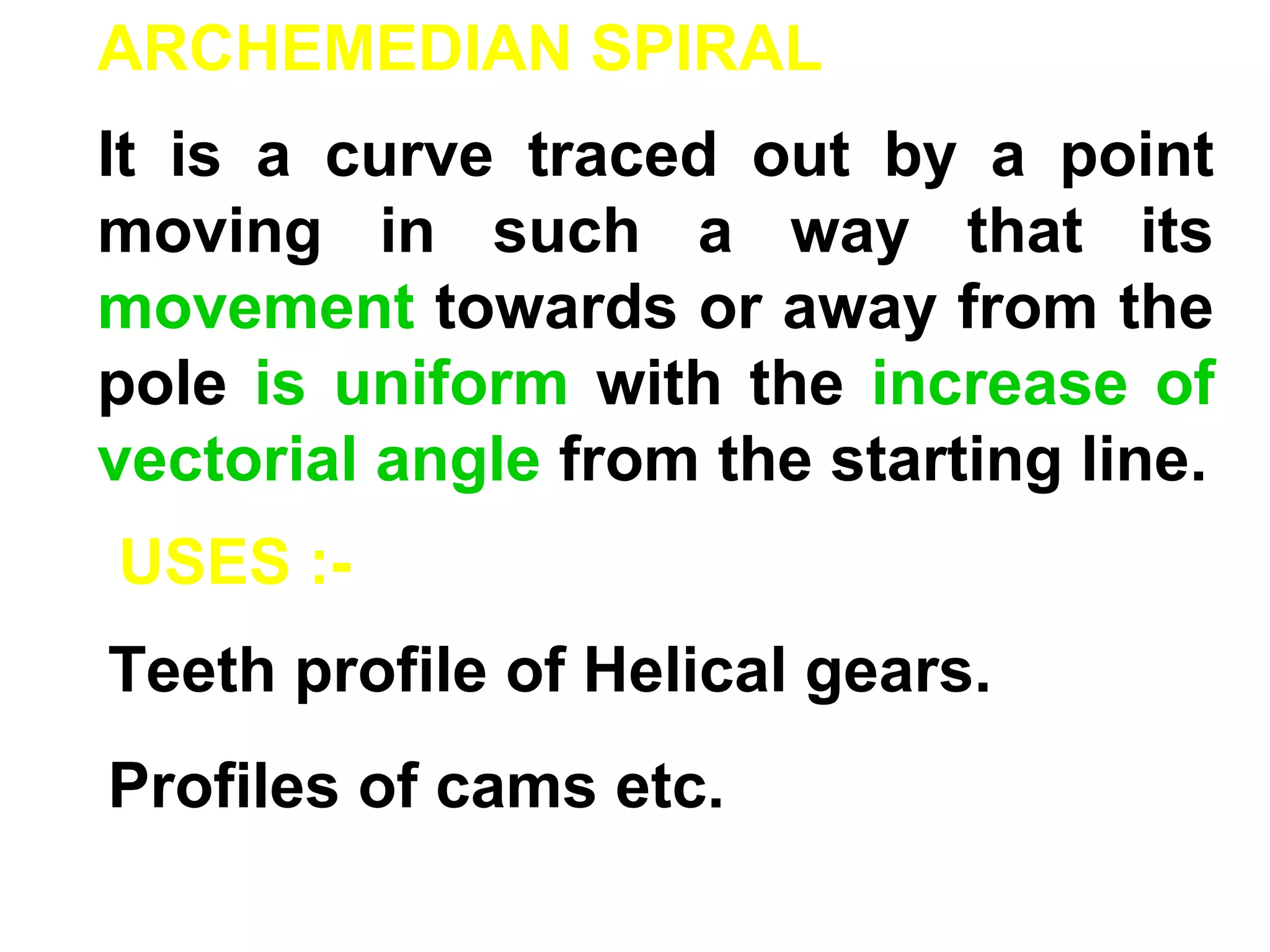 ARCHEMEDIAN SPIRAL
It is a curve traced out by a point
moving in such a way that its
movement towards or away from the
pole is uniform with the increase of
vectorial angle from the starting line.
USES :-
Teeth profile of Helical gears.
Profiles of cams etc.
 