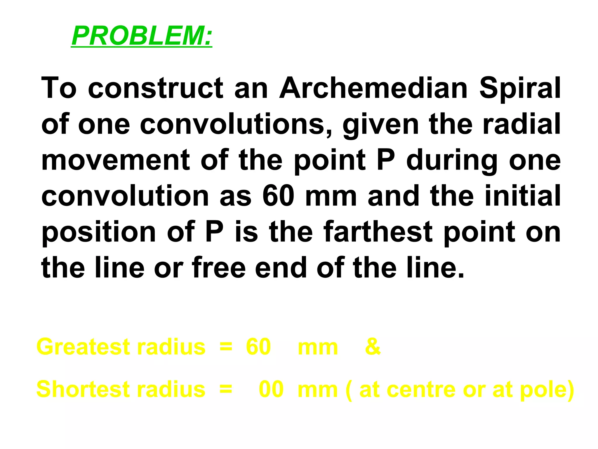To construct an Archemedian Spiral
of one convolutions, given the radial
movement of the point P during one
convolution as 60 mm and the initial
position of P is the farthest point on
the line or free end of the line.
Greatest radius = 60 mm &
Shortest radius = 00 mm ( at centre or at pole)
PROBLEM:
 