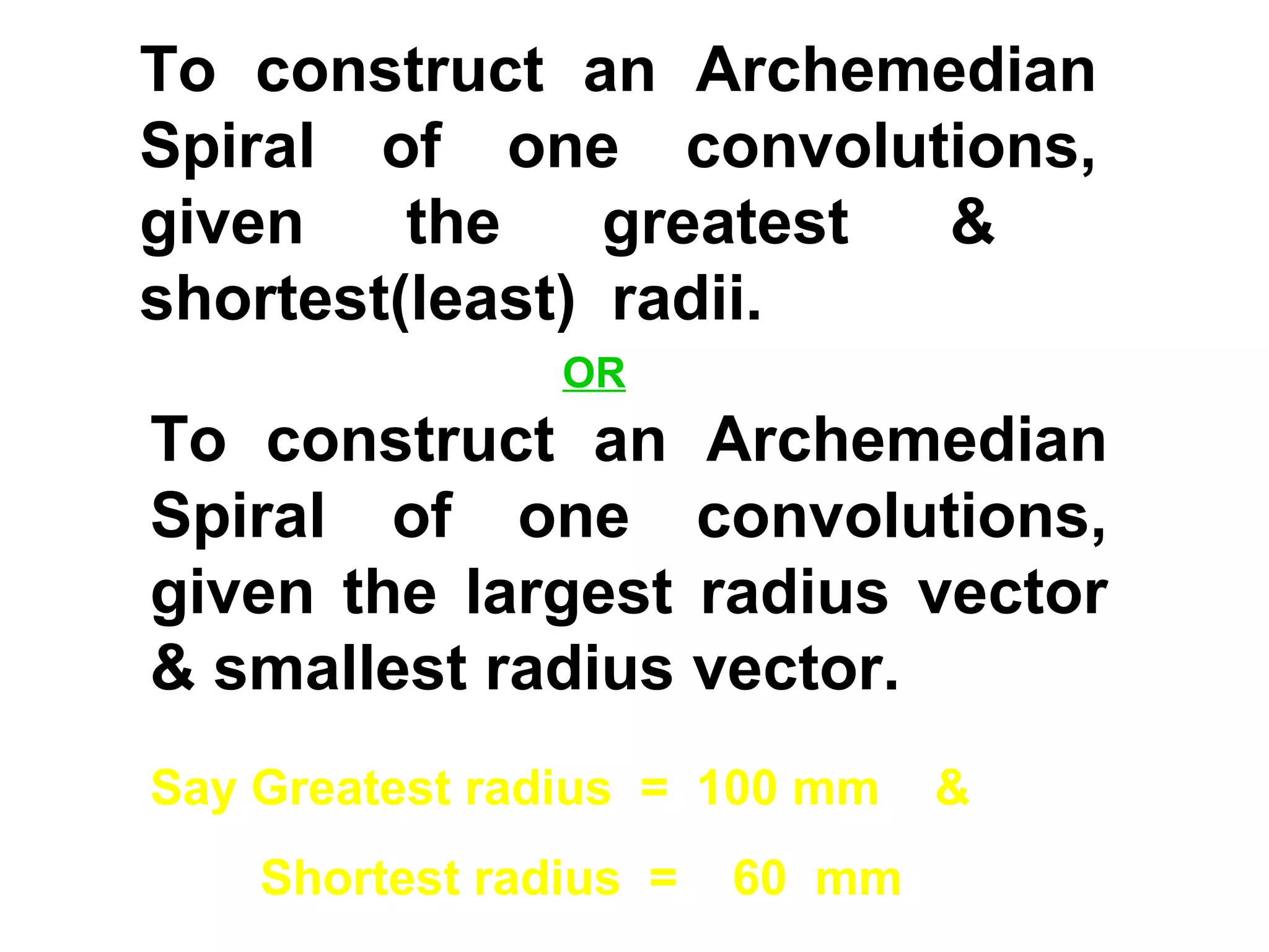 To construct an Archemedian
Spiral of one convolutions,
given the greatest &
shortest(least) radii.
Say Greatest radius = 100 mm &
Shortest radius = 60 mm
To construct an Archemedian
Spiral of one convolutions,
given the largest radius vector
& smallest radius vector.
OR
 