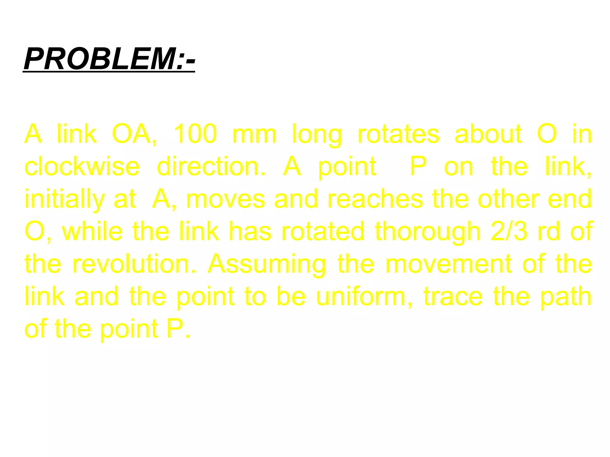 PROBLEM:-
A link OA, 100 mm long rotates about O in
clockwise direction. A point P on the link,
initially at A, moves and reaches the other end
O, while the link has rotated thorough 2/3 rd of
the revolution. Assuming the movement of the
link and the point to be uniform, trace the path
of the point P.
 