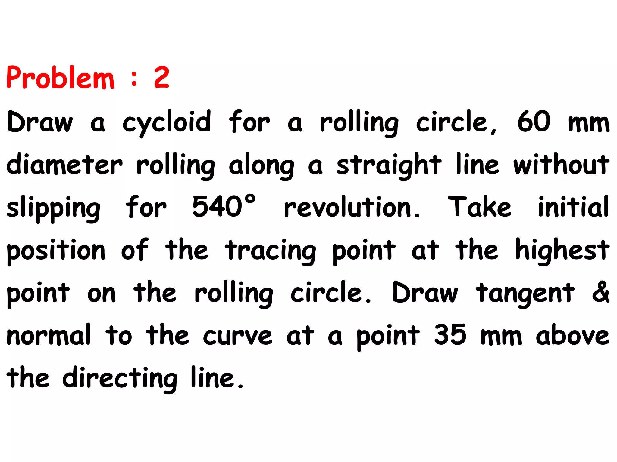 Problem : 2
Draw a cycloid for a rolling circle, 60 mm
diameter rolling along a straight line without
slipping for 540° revolution. Take initial
position of the tracing point at the highest
point on the rolling circle. Draw tangent &
normal to the curve at a point 35 mm above
the directing line.
 