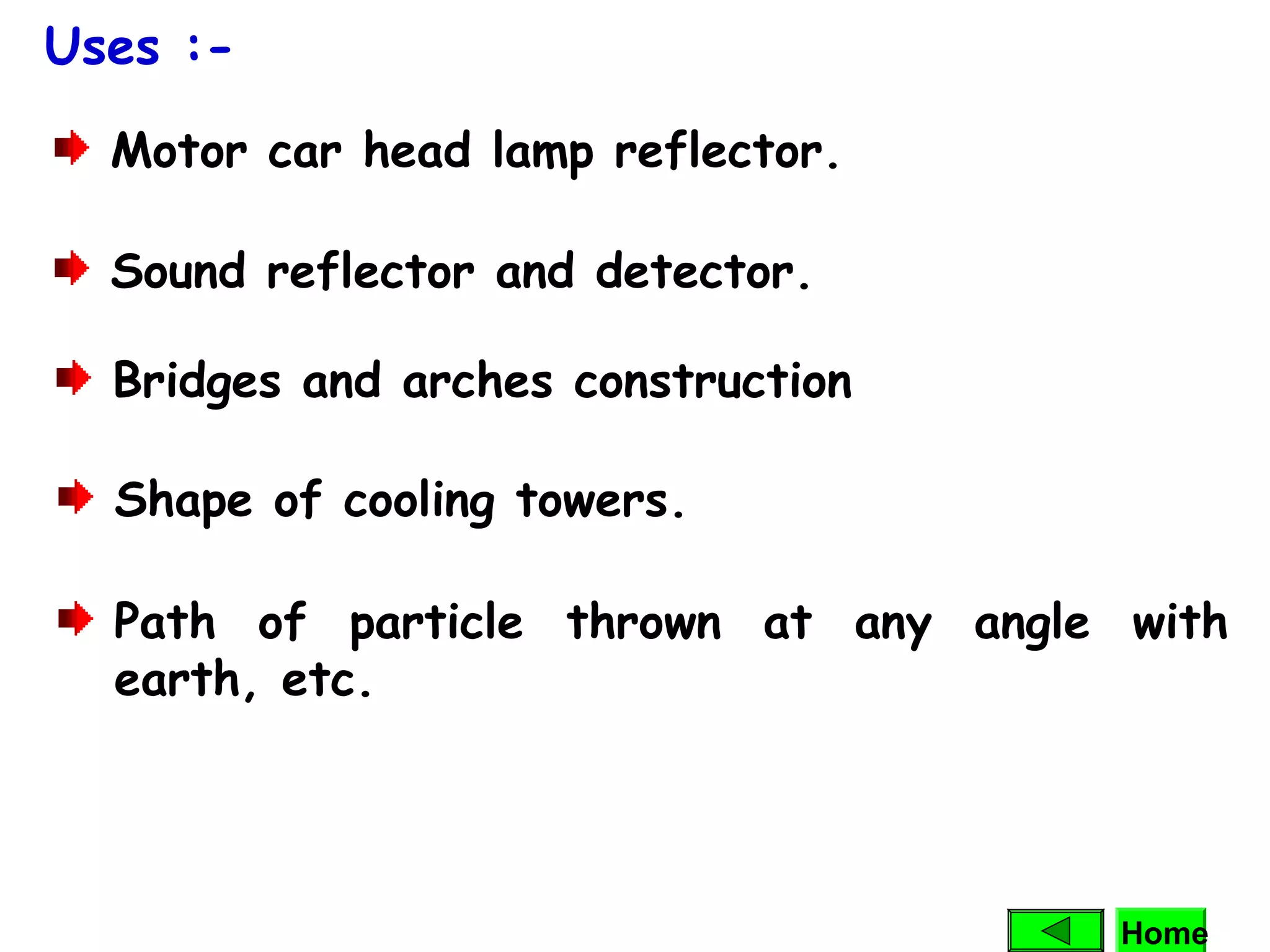 Motor car head lamp reflector.
Sound reflector and detector.
Shape of cooling towers.
Path of particle thrown at any angle with
earth, etc.
Uses :-
Bridges and arches construction
Home
 