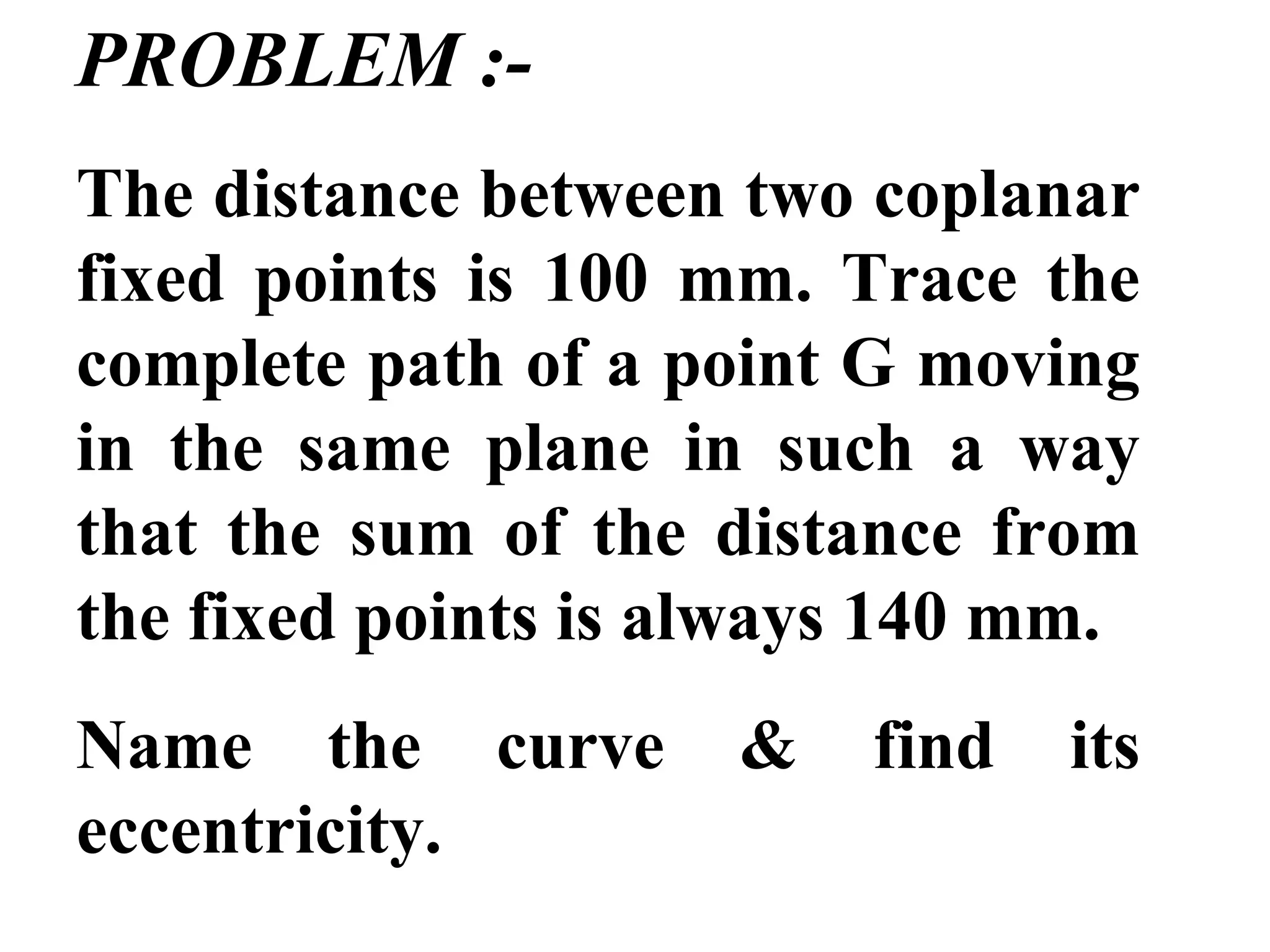 PROBLEM :-
The distance between two coplanar
fixed points is 100 mm. Trace the
complete path of a point G moving
in the same plane in such a way
that the sum of the distance from
the fixed points is always 140 mm.
Name the curve & find its
eccentricity.
 